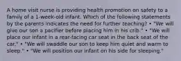 A home visit nurse is providing health promotion on safety to a family of a 1-week-old infant. Which of the following statements by the parents indicates the need for further teaching? • "We will give our son a pacifier before placing him in his crib." • "We will place our infant in a rear-facing car seat in the back seat of the car." • "We will swaddle our son to keep him quiet and warm to sleep." • "We will position our infant on his side for sleeping."