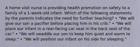 A home visit nurse is providing health promotion on safety to a family of a 1-week-old infant. Which of the following statements by the parents indicates the need for further teaching? • "We will give our son a pacifier before placing him in his crib." • "We will place our infant in a rear-facing car seat in the back seat of the car." • "We will swaddle our son to keep him quiet and warm to sleep." • "We will position our infant on his side for sleeping."