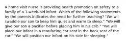 A home visit nurse is providing health promotion on safety to a family of a 1-week-old infant. Which of the following statements by the parents indicates the need for further teaching? "We will swaddle our son to keep him quiet and warm to sleep." "We will give our son a pacifier before placing him in his crib." "We will place our infant in a rear-facing car seat in the back seat of the car." "We will position our infant on his side for sleeping."