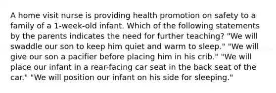 A home visit nurse is providing health promotion on safety to a family of a 1-week-old infant. Which of the following statements by the parents indicates the need for further teaching? "We will swaddle our son to keep him quiet and warm to sleep." "We will give our son a pacifier before placing him in his crib." "We will place our infant in a rear-facing car seat in the back seat of the car." "We will position our infant on his side for sleeping."