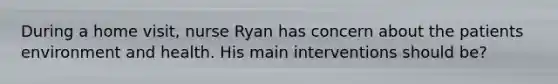 During a home visit, nurse Ryan has concern about the patients environment and health. His main interventions should be?