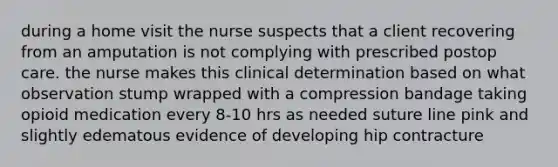 during a home visit the nurse suspects that a client recovering from an amputation is not complying with prescribed postop care. the nurse makes this clinical determination based on what observation stump wrapped with a compression bandage taking opioid medication every 8-10 hrs as needed suture line pink and slightly edematous evidence of developing hip contracture