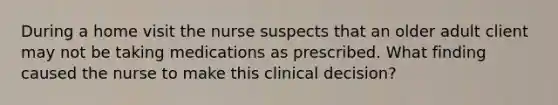 During a home visit the nurse suspects that an older adult client may not be taking medications as prescribed. What finding caused the nurse to make this clinical decision?