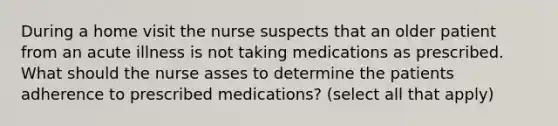 During a home visit the nurse suspects that an older patient from an acute illness is not taking medications as prescribed. What should the nurse asses to determine the patients adherence to prescribed medications? (select all that apply)