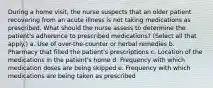 During a home visit, the nurse suspects that an older patient recovering from an acute illness is not taking medications as prescribed. What should the nurse assess to determine the patient's adherence to prescribed medications? (Select all that apply.) a. Use of over-the-counter or herbal remedies b. Pharmacy that filled the patient's prescriptions c. Location of the medications in the patient's home d. Frequency with which medication doses are being skipped e. Frequency with which medications are being taken as prescribed