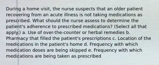 During a home visit, the nurse suspects that an older patient recovering from an acute illness is not taking medications as prescribed. What should the nurse assess to determine the patient's adherence to prescribed medications? (Select all that apply.) a. Use of over-the-counter or herbal remedies b. Pharmacy that filled the patient's prescriptions c. Location of the medications in the patient's home d. Frequency with which medication doses are being skipped e. Frequency with which medications are being taken as prescribed