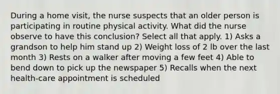 During a home visit, the nurse suspects that an older person is participating in routine physical activity. What did the nurse observe to have this conclusion? Select all that apply. 1) Asks a grandson to help him stand up 2) Weight loss of 2 lb over the last month 3) Rests on a walker after moving a few feet 4) Able to bend down to pick up the newspaper 5) Recalls when the next health-care appointment is scheduled