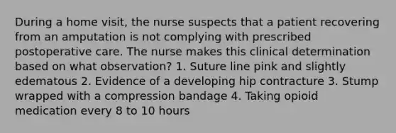 During a home visit, the nurse suspects that a patient recovering from an amputation is not complying with prescribed postoperative care. The nurse makes this clinical determination based on what observation? 1. Suture line pink and slightly edematous 2. Evidence of a developing hip contracture 3. Stump wrapped with a compression bandage 4. Taking opioid medication every 8 to 10 hours