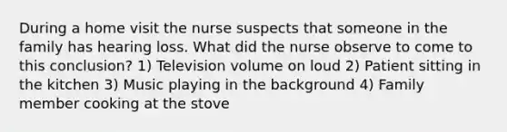 During a home visit the nurse suspects that someone in the family has hearing loss. What did the nurse observe to come to this conclusion? 1) Television volume on loud 2) Patient sitting in the kitchen 3) Music playing in the background 4) Family member cooking at the stove