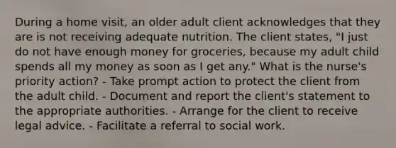 During a home visit, an older adult client acknowledges that they are is not receiving adequate nutrition. The client states, "I just do not have enough money for groceries, because my adult child spends all my money as soon as I get any." What is the nurse's priority action? - Take prompt action to protect the client from the adult child. - Document and report the client's statement to the appropriate authorities. - Arrange for the client to receive legal advice. - Facilitate a referral to social work.