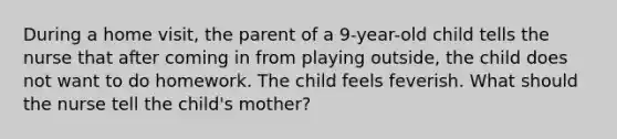 During a home visit, the parent of a 9-year-old child tells the nurse that after coming in from playing outside, the child does not want to do homework. The child feels feverish. What should the nurse tell the child's mother?