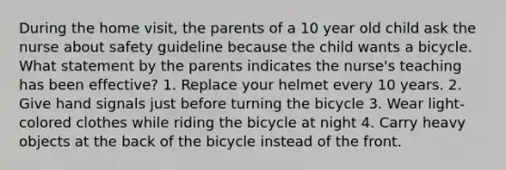 During the home visit, the parents of a 10 year old child ask the nurse about safety guideline because the child wants a bicycle. What statement by the parents indicates the nurse's teaching has been effective? 1. Replace your helmet every 10 years. 2. Give hand signals just before turning the bicycle 3. Wear light-colored clothes while riding the bicycle at night 4. Carry heavy objects at the back of the bicycle instead of the front.