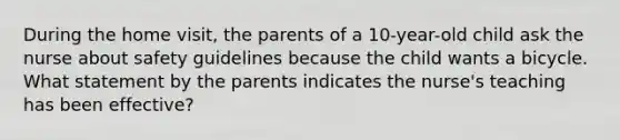 During the home visit, the parents of a 10-year-old child ask the nurse about safety guidelines because the child wants a bicycle. What statement by the parents indicates the nurse's teaching has been effective?