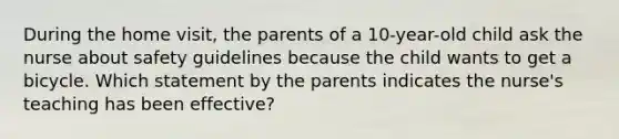 During the home visit, the parents of a 10-year-old child ask the nurse about safety guidelines because the child wants to get a bicycle. Which statement by the parents indicates the nurse's teaching has been effective?