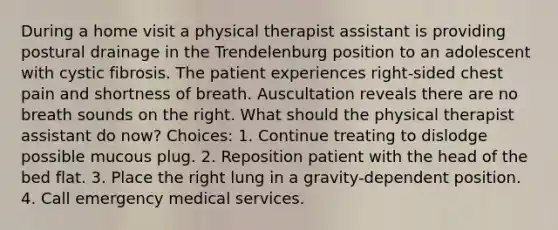 During a home visit a physical therapist assistant is providing postural drainage in the Trendelenburg position to an adolescent with cystic fibrosis. The patient experiences right-sided chest pain and shortness of breath. Auscultation reveals there are no breath sounds on the right. What should the physical therapist assistant do now? Choices: 1. Continue treating to dislodge possible mucous plug. 2. Reposition patient with the head of the bed flat. 3. Place the right lung in a gravity-dependent position. 4. Call emergency medical services.