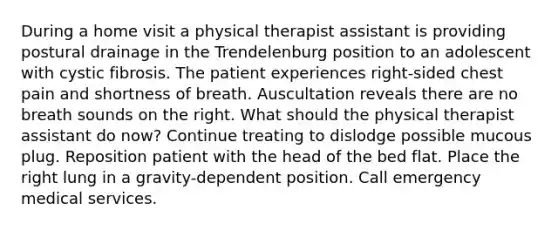 During a home visit a physical therapist assistant is providing postural drainage in the Trendelenburg position to an adolescent with cystic fibrosis. The patient experiences right-sided chest pain and shortness of breath. Auscultation reveals there are no breath sounds on the right. What should the physical therapist assistant do now? Continue treating to dislodge possible mucous plug. Reposition patient with the head of the bed flat. Place the right lung in a gravity-dependent position. Call emergency medical services.