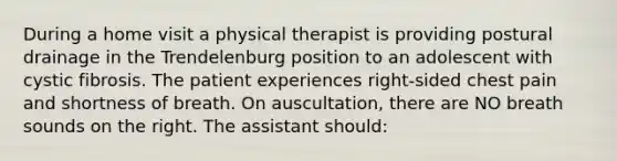 During a home visit a physical therapist is providing postural drainage in the Trendelenburg position to an adolescent with cystic fibrosis. The patient experiences right-sided chest pain and shortness of breath. On auscultation, there are NO breath sounds on the right. The assistant should: