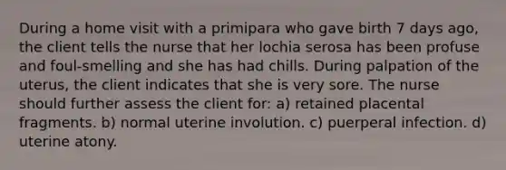 During a home visit with a primipara who gave birth 7 days ago, the client tells the nurse that her lochia serosa has been profuse and foul-smelling and she has had chills. During palpation of the uterus, the client indicates that she is very sore. The nurse should further assess the client for: a) retained placental fragments. b) normal uterine involution. c) puerperal infection. d) uterine atony.