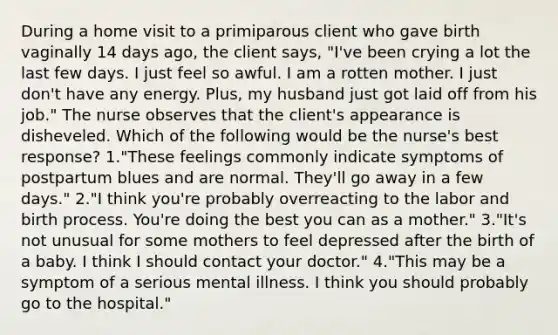 During a home visit to a primiparous client who gave birth vaginally 14 days ago, the client says, "I've been crying a lot the last few days. I just feel so awful. I am a rotten mother. I just don't have any energy. Plus, my husband just got laid off from his job." The nurse observes that the client's appearance is disheveled. Which of the following would be the nurse's best response? 1."These feelings commonly indicate symptoms of postpartum blues and are normal. They'll go away in a few days." 2."I think you're probably overreacting to the labor and birth process. You're doing the best you can as a mother." 3."It's not unusual for some mothers to feel depressed after the birth of a baby. I think I should contact your doctor." 4."This may be a symptom of a serious mental illness. I think you should probably go to the hospital."