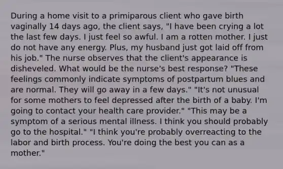 During a home visit to a primiparous client who gave birth vaginally 14 days ago, the client says, "I have been crying a lot the last few days. I just feel so awful. I am a rotten mother. I just do not have any energy. Plus, my husband just got laid off from his job." The nurse observes that the client's appearance is disheveled. What would be the nurse's best response? "These feelings commonly indicate symptoms of postpartum blues and are normal. They will go away in a few days." "It's not unusual for some mothers to feel depressed after the birth of a baby. I'm going to contact your health care provider." "This may be a symptom of a serious mental illness. I think you should probably go to the hospital." "I think you're probably overreacting to the labor and birth process. You're doing the best you can as a mother."