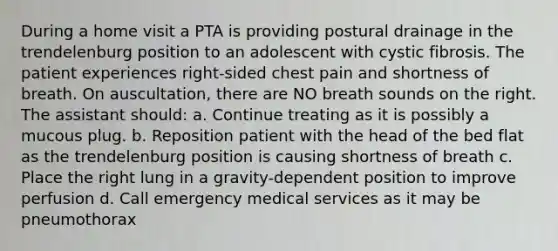 During a home visit a PTA is providing postural drainage in the trendelenburg position to an adolescent with cystic fibrosis. The patient experiences right-sided chest pain and shortness of breath. On auscultation, there are NO breath sounds on the right. The assistant should: a. Continue treating as it is possibly a mucous plug. b. Reposition patient with the head of the bed flat as the trendelenburg position is causing shortness of breath c. Place the right lung in a gravity-dependent position to improve perfusion d. Call emergency medical services as it may be pneumothorax