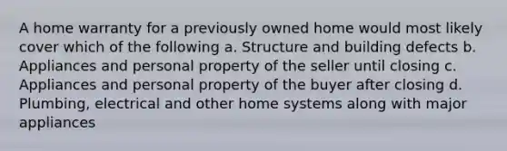 A home warranty for a previously owned home would most likely cover which of the following a. Structure and building defects b. Appliances and personal property of the seller until closing c. Appliances and personal property of the buyer after closing d. Plumbing, electrical and other home systems along with major appliances