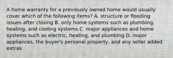 A home warranty for a previously owned home would usually cover which of the following items? A. structure or flooding issues after closing B. only home systems such as plumbing, heating, and cooling systems C. major appliances and home systems such as electric, heating, and plumbing D. major appliances, the buyer's personal property, and any seller added extras