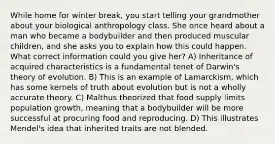 While home for winter break, you start telling your grandmother about your biological anthropology class. She once heard about a man who became a bodybuilder and then produced muscular children, and she asks you to explain how this could happen. What correct information could you give her? A) Inheritance of acquired characteristics is a fundamental tenet of Darwin's theory of evolution. B) This is an example of Lamarckism, which has some kernels of truth about evolution but is not a wholly accurate theory. C) Malthus theorized that food supply limits population growth, meaning that a bodybuilder will be more successful at procuring food and reproducing. D) This illustrates Mendel's idea that inherited traits are not blended.