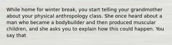 While home for winter break, you start telling your grandmother about your physical anthropology class. She once heard about a man who became a bodybuilder and then produced muscular children, and she asks you to explain how this could happen. You say that