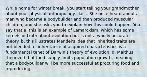 While home for winter break, you start telling your grandmother about your physical anthropology class. She once heard about a man who became a bodybuilder and then produced muscular children, and she asks you to explain how this could happen. You say that a. this is an example of Lamarckism, which has some kernels of truth about evolution but is not a wholly accurate theory. b. this illustrates Mendel's idea that inherited traits are not blended. c. inheritance of acquired characteristics is a fundamental tenet of <a href='https://www.questionai.com/knowledge/kTMCIb2e1M-darwins-theory-of-evolution' class='anchor-knowledge'>darwin's theory of evolution</a>. d. Malthus theorized that food supply limits population growth, meaning that a bodybuilder will be more successful at procuring food and reproducing.