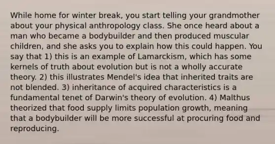 While home for winter break, you start telling your grandmother about your physical anthropology class. She once heard about a man who became a bodybuilder and then produced muscular children, and she asks you to explain how this could happen. You say that 1) this is an example of Lamarckism, which has some kernels of truth about evolution but is not a wholly accurate theory. 2) this illustrates Mendel's idea that inherited traits are not blended. 3) inheritance of acquired characteristics is a fundamental tenet of Darwin's theory of evolution. 4) Malthus theorized that food supply limits population growth, meaning that a bodybuilder will be more successful at procuring food and reproducing.