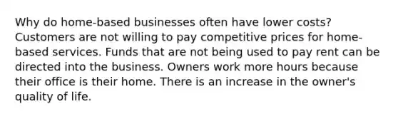 Why do home-based businesses often have lower costs? Customers are not willing to pay competitive prices for home-based services. Funds that are not being used to pay rent can be directed into the business. Owners work more hours because their office is their home. There is an increase in the owner's quality of life.