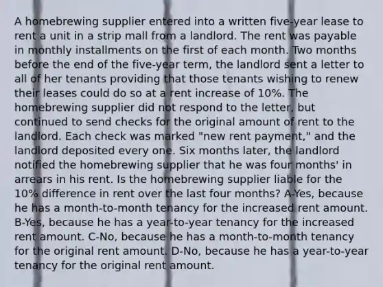 A homebrewing supplier entered into a written five-year lease to rent a unit in a strip mall from a landlord. The rent was payable in monthly installments on the first of each month. Two months before the end of the five-year term, the landlord sent a letter to all of her tenants providing that those tenants wishing to renew their leases could do so at a rent increase of 10%. The homebrewing supplier did not respond to the letter, but continued to send checks for the original amount of rent to the landlord. Each check was marked "new rent payment," and the landlord deposited every one. Six months later, the landlord notified the homebrewing supplier that he was four months' in arrears in his rent. Is the homebrewing supplier liable for the 10% difference in rent over the last four months? A-Yes, because he has a month-to-month tenancy for the increased rent amount. B-Yes, because he has a year-to-year tenancy for the increased rent amount. C-No, because he has a month-to-month tenancy for the original rent amount. D-No, because he has a year-to-year tenancy for the original rent amount.