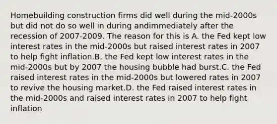 Homebuilding construction firms did well during the mid-2000s but did not do so well in during andimmediately after the recession of 2007-2009. The reason for this is A. the Fed kept low interest rates in the mid-2000s but raised interest rates in 2007 to help fight inflation.B. the Fed kept low interest rates in the mid-2000s but by 2007 the housing bubble had burst.C. the Fed raised interest rates in the mid-2000s but lowered rates in 2007 to revive the housing market.D. the Fed raised interest rates in the mid-2000s and raised interest rates in 2007 to help fight inflation