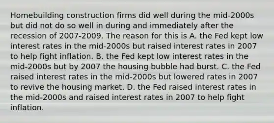 Homebuilding construction firms did well during the mid-2000s but did not do so well in during and immediately after the recession of 2007-2009. The reason for this is A. the Fed kept low interest rates in the mid-2000s but raised interest rates in 2007 to help fight inflation. B. the Fed kept low interest rates in the mid-2000s but by 2007 the housing bubble had burst. C. the Fed raised interest rates in the mid-2000s but lowered rates in 2007 to revive the housing market. D. the Fed raised interest rates in the mid-2000s and raised interest rates in 2007 to help fight inflation.