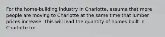 For the home-building industry in Charlotte, assume that more people are moving to Charlotte at the same time that lumber prices increase. This will lead the quantity of homes built in Charlotte to: