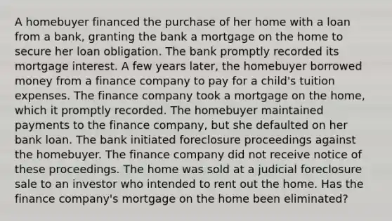 A homebuyer financed the purchase of her home with a loan from a bank, granting the bank a mortgage on the home to secure her loan obligation. The bank promptly recorded its mortgage interest. A few years later, the homebuyer borrowed money from a finance company to pay for a child's tuition expenses. The finance company took a mortgage on the home, which it promptly recorded. The homebuyer maintained payments to the finance company, but she defaulted on her bank loan. The bank initiated foreclosure proceedings against the homebuyer. The finance company did not receive notice of these proceedings. The home was sold at a judicial foreclosure sale to an investor who intended to rent out the home. Has the finance company's mortgage on the home been eliminated?