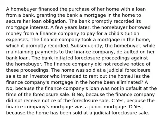 A homebuyer financed the purchase of her home with a loan from a bank, granting the bank a mortgage in the home to secure her loan obligation. The bank promptly recorded its mortgage interest. A few years later, the homebuyer borrowed money from a finance company to pay for a child's tuition expenses. The finance company took a mortgage in the home, which it promptly recorded. Subsequently, the homebuyer, while maintaining payments to the finance company, defaulted on her bank loan. The bank initiated foreclosure proceedings against the homebuyer. The finance company did not receive notice of these proceedings. The home was sold at a judicial foreclosure sale to an investor who intended to rent out the home.Has the finance company's mortgage in the home been eliminated? A No, because the finance company's loan was not in default at the time of the foreclosure sale. B No, because the finance company did not receive notice of the foreclosure sale. C Yes, because the finance company's mortgage was a junior mortgage. D Yes, because the home has been sold at a judicial foreclosure sale.