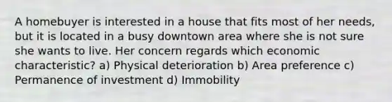 A homebuyer is interested in a house that fits most of her needs, but it is located in a busy downtown area where she is not sure she wants to live. Her concern regards which economic characteristic? a) Physical deterioration b) Area preference c) Permanence of investment d) Immobility