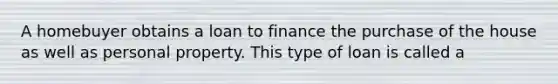 A homebuyer obtains a loan to finance the purchase of the house as well as personal property. This type of loan is called a