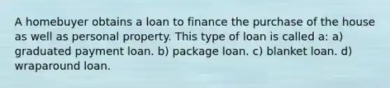 A homebuyer obtains a loan to finance the purchase of the house as well as personal property. This type of loan is called a: a) graduated payment loan. b) package loan. c) blanket loan. d) wraparound loan.