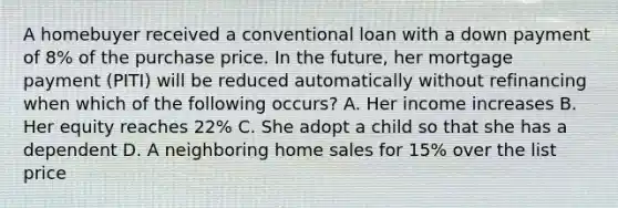 A homebuyer received a conventional loan with a down payment of 8% of the purchase price. In the future, her mortgage payment (PITI) will be reduced automatically without refinancing when which of the following occurs? A. Her income increases B. Her equity reaches 22% C. She adopt a child so that she has a dependent D. A neighboring home sales for 15% over the list price