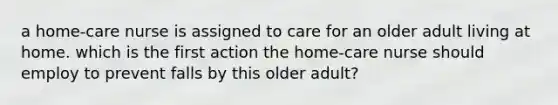 a home-care nurse is assigned to care for an older adult living at home. which is the first action the home-care nurse should employ to prevent falls by this older adult?