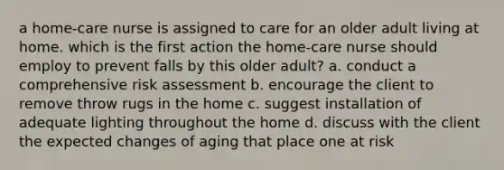 a home-care nurse is assigned to care for an older adult living at home. which is the first action the home-care nurse should employ to prevent falls by this older adult? a. conduct a comprehensive risk assessment b. encourage the client to remove throw rugs in the home c. suggest installation of adequate lighting throughout the home d. discuss with the client the expected changes of aging that place one at risk