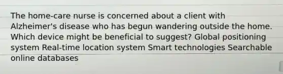 The home-care nurse is concerned about a client with Alzheimer's disease who has begun wandering outside the home. Which device might be beneficial to suggest? Global positioning system Real-time location system Smart technologies Searchable online databases