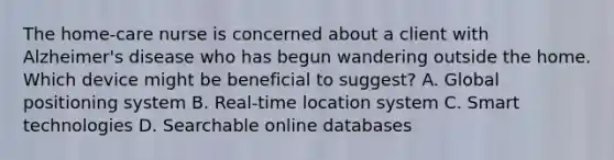 The home-care nurse is concerned about a client with Alzheimer's disease who has begun wandering outside the home. Which device might be beneficial to suggest? A. Global positioning system B. Real-time location system C. Smart technologies D. Searchable online databases