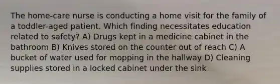 The home-care nurse is conducting a home visit for the family of a toddler-aged patient. Which finding necessitates education related to safety? A) Drugs kept in a medicine cabinet in the bathroom B) Knives stored on the counter out of reach C) A bucket of water used for mopping in the hallway D) Cleaning supplies stored in a locked cabinet under the sink