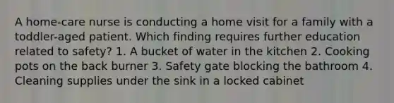 A home-care nurse is conducting a home visit for a family with a toddler-aged patient. Which finding requires further education related to safety? 1. A bucket of water in the kitchen 2. Cooking pots on the back burner 3. Safety gate blocking the bathroom 4. Cleaning supplies under the sink in a locked cabinet