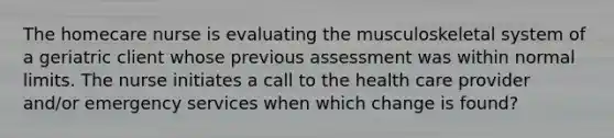 The homecare nurse is evaluating the musculoskeletal system of a geriatric client whose previous assessment was within normal limits. The nurse initiates a call to the health care provider and/or emergency services when which change is found?