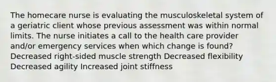 The homecare nurse is evaluating the musculoskeletal system of a geriatric client whose previous assessment was within normal limits. The nurse initiates a call to the health care provider and/or emergency services when which change is found? Decreased right-sided muscle strength Decreased flexibility Decreased agility Increased joint stiffness